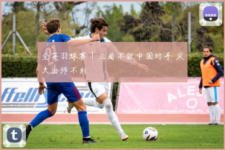全英羽球赛｜三局不敌中国对手 庆夫出师不利
