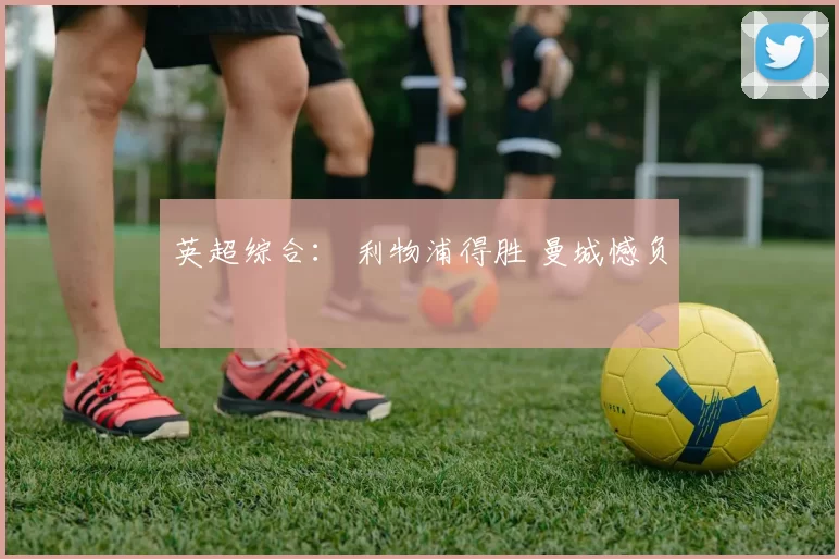 英超综合： 利物浦得胜 曼城憾负
