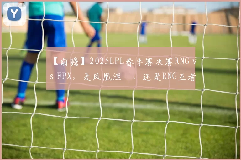 【前瞻】2025LPL春季赛决赛RNG vs FPX，是凤凰涅槃，还是RNG王者归来？