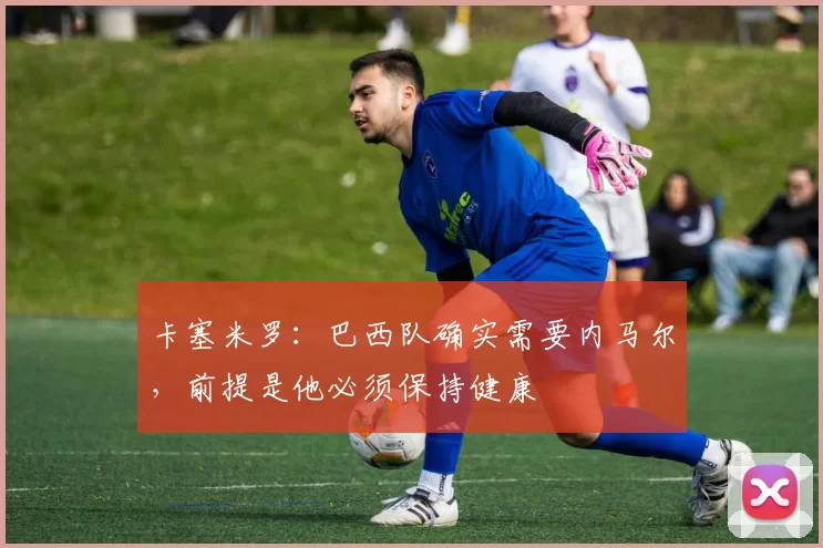 卡塞米罗：巴西队确实需要内马尔，前提是他必须保持健康