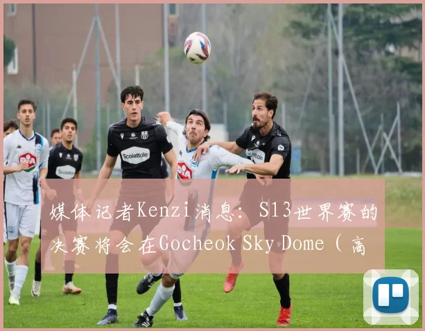 媒体记者Kenzi消息：S13世界赛的决赛将会在Gocheok Sky Dome（高尺天空巨蛋）球场进行
