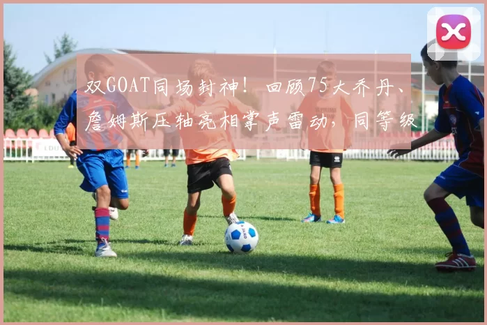 双GOAT同场封神！回顾75大乔丹、詹姆斯压轴亮相掌声雷动，同等级的荣耀