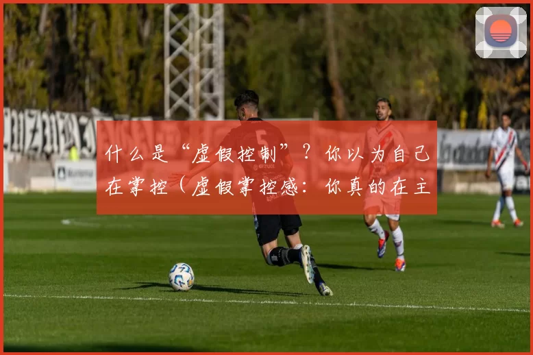 什么是“虚假控制”？你以为自己在掌控（虚假掌控感：你真的在主导吗？）
